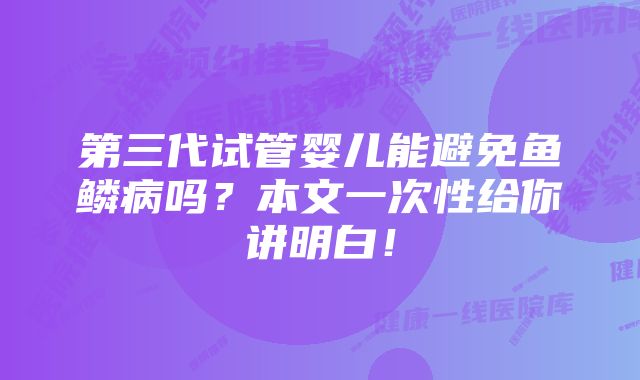 第三代试管婴儿能避免鱼鳞病吗？本文一次性给你讲明白！