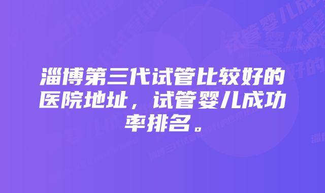 淄博第三代试管比较好的医院地址，试管婴儿成功率排名。