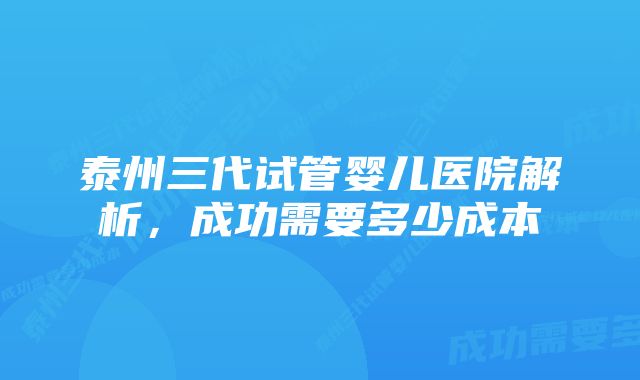 泰州三代试管婴儿医院解析，成功需要多少成本