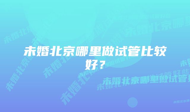 未婚北京哪里做试管比较好？