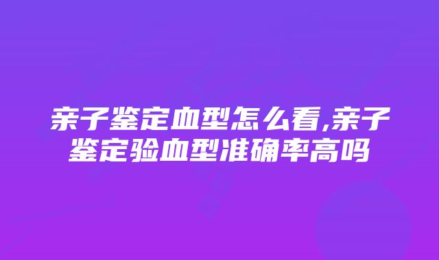 亲子鉴定血型怎么看,亲子鉴定验血型准确率高吗