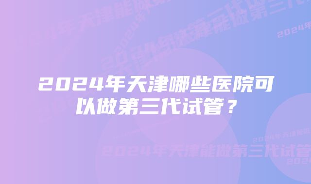 2024年天津哪些医院可以做第三代试管？