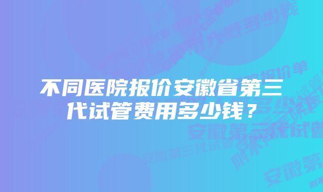 不同医院报价安徽省第三代试管费用多少钱？