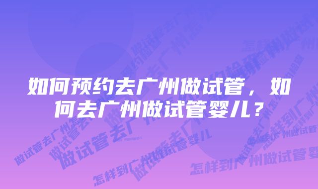 如何预约去广州做试管，如何去广州做试管婴儿？