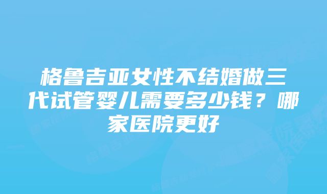 格鲁吉亚女性不结婚做三代试管婴儿需要多少钱？哪家医院更好