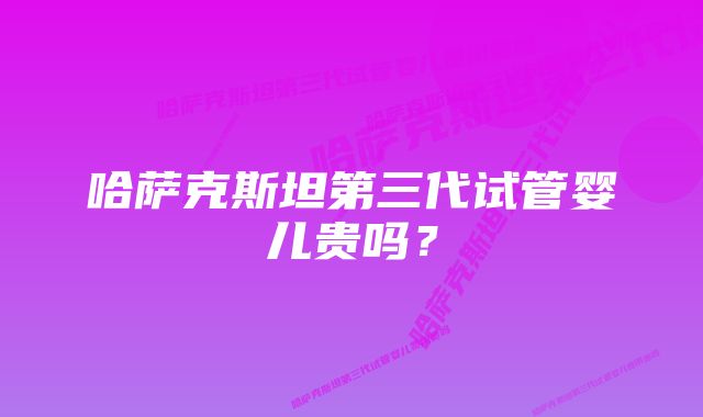 哈萨克斯坦第三代试管婴儿贵吗？