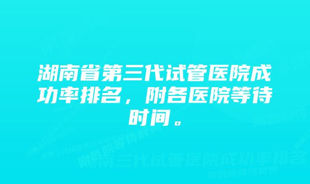 湖南省第三代试管医院成功率排名，附各医院等待时间。