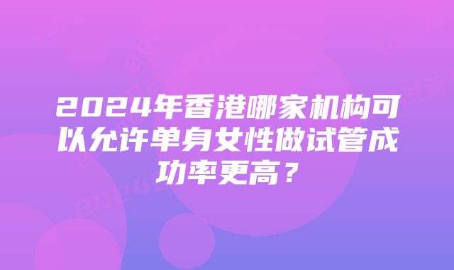 2024年香港哪家机构可以允许单身女性做试管成功率更高？