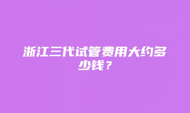 浙江三代试管费用大约多少钱？