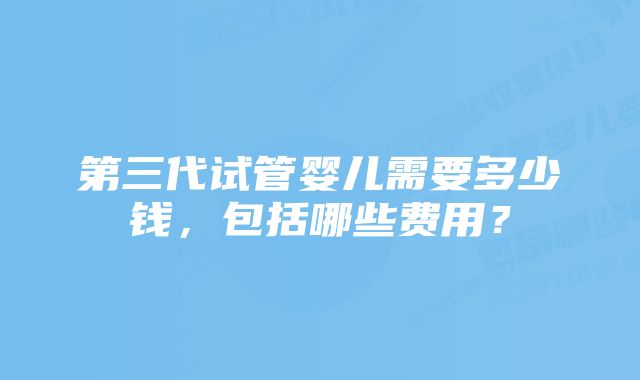 第三代试管婴儿需要多少钱，包括哪些费用？