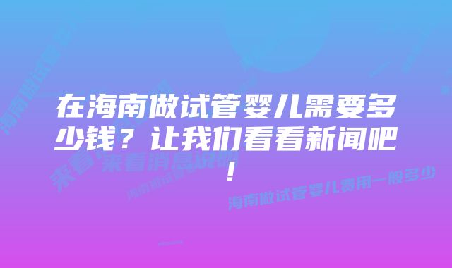 在海南做试管婴儿需要多少钱？让我们看看新闻吧！