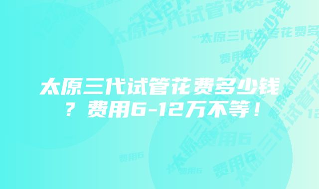 太原三代试管花费多少钱？费用6-12万不等！