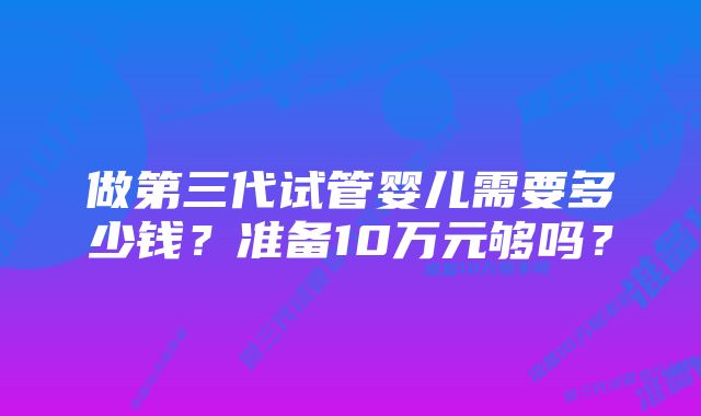 做第三代试管婴儿需要多少钱？准备10万元够吗？