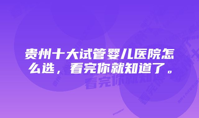 贵州十大试管婴儿医院怎么选，看完你就知道了。