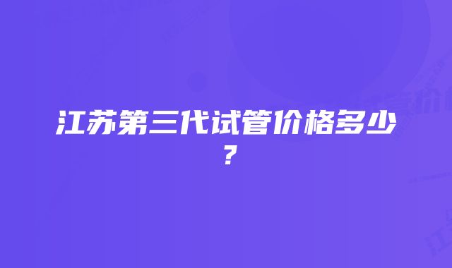 江苏第三代试管价格多少？