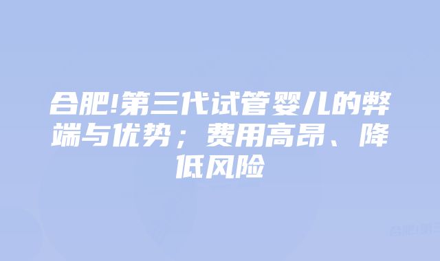 合肥!第三代试管婴儿的弊端与优势；费用高昂、降低风险