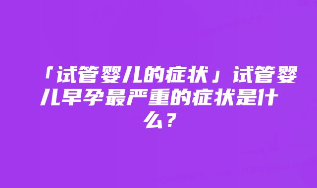 「试管婴儿的症状」试管婴儿早孕最严重的症状是什么？