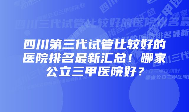 四川第三代试管比较好的医院排名最新汇总！哪家公立三甲医院好？