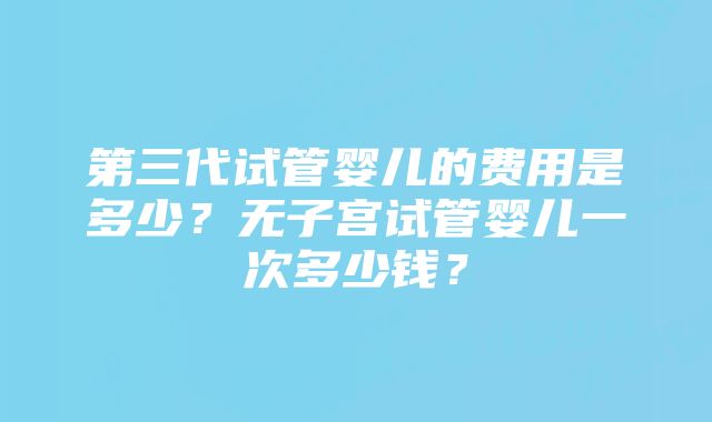 第三代试管婴儿的费用是多少？无子宫试管婴儿一次多少钱？