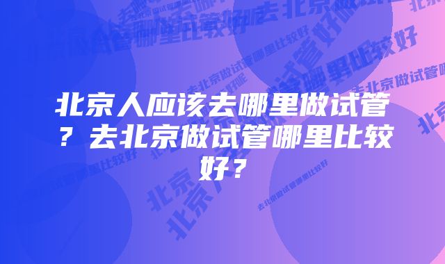 北京人应该去哪里做试管？去北京做试管哪里比较好？