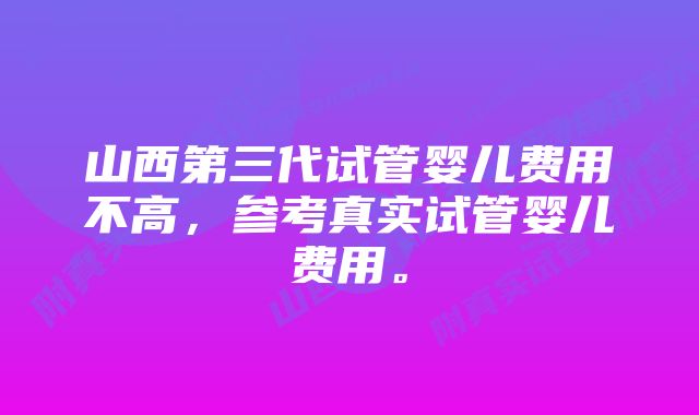 山西第三代试管婴儿费用不高，参考真实试管婴儿费用。