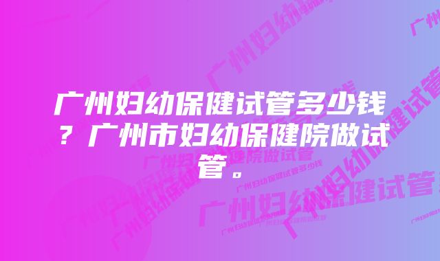 广州妇幼保健试管多少钱？广州市妇幼保健院做试管。