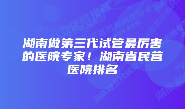 湖南做第三代试管最厉害的医院专家！湖南省民营医院排名