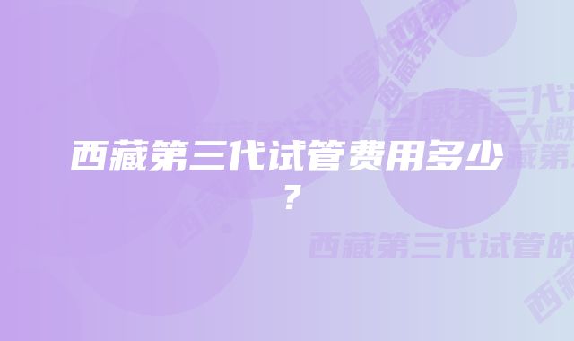 西藏第三代试管费用多少？