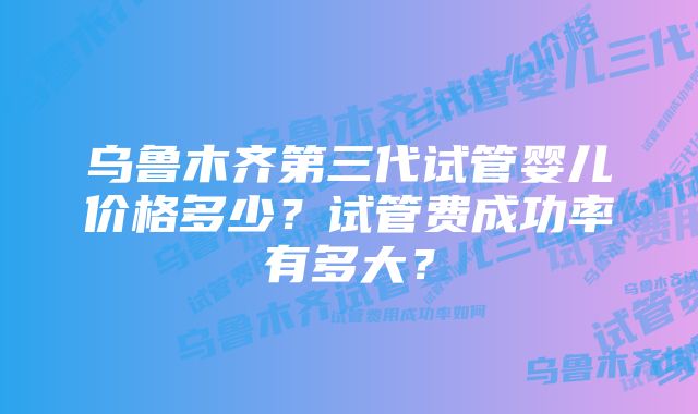 乌鲁木齐第三代试管婴儿价格多少？试管费成功率有多大？