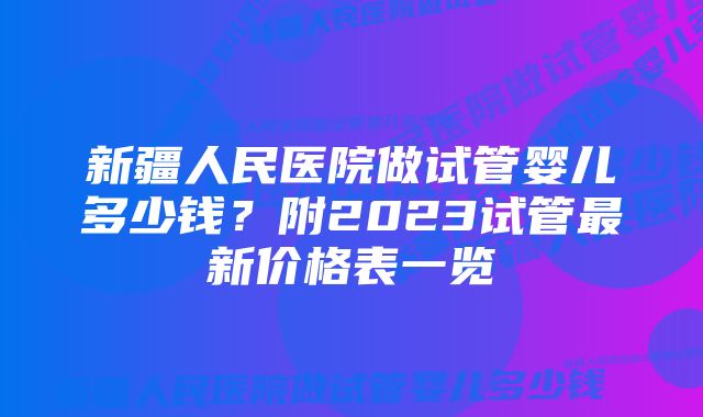 新疆人民医院做试管婴儿多少钱？附2023试管最新价格表一览