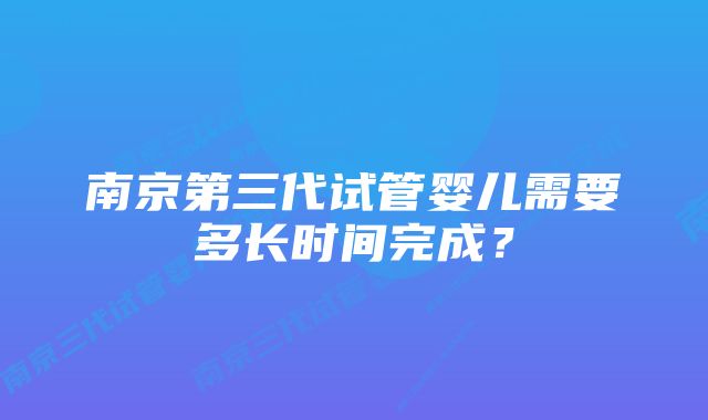 南京第三代试管婴儿需要多长时间完成？