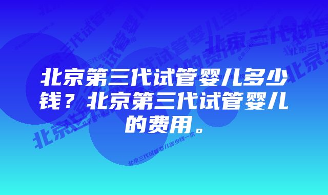 北京第三代试管婴儿多少钱？北京第三代试管婴儿的费用。