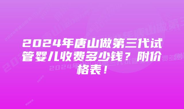 2024年唐山做第三代试管婴儿收费多少钱？附价格表！