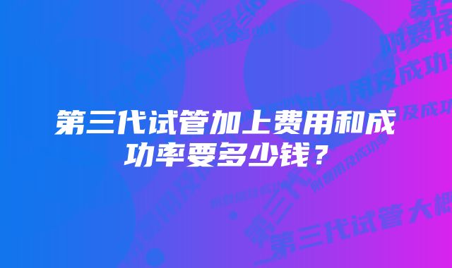 第三代试管加上费用和成功率要多少钱？