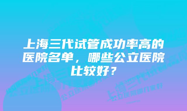 上海三代试管成功率高的医院名单，哪些公立医院比较好？