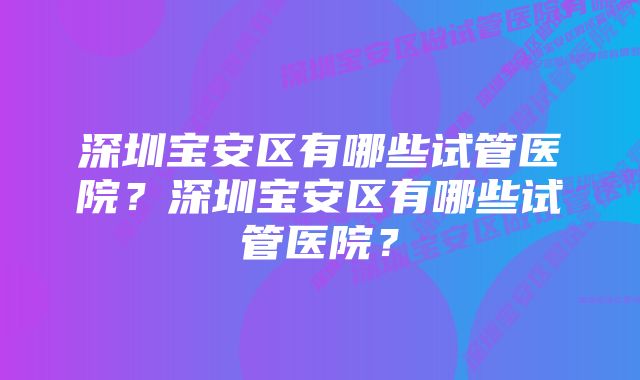 深圳宝安区有哪些试管医院？深圳宝安区有哪些试管医院？