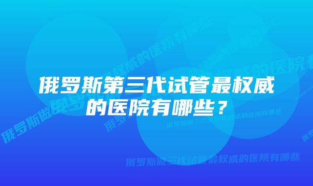 俄罗斯第三代试管最权威的医院有哪些？