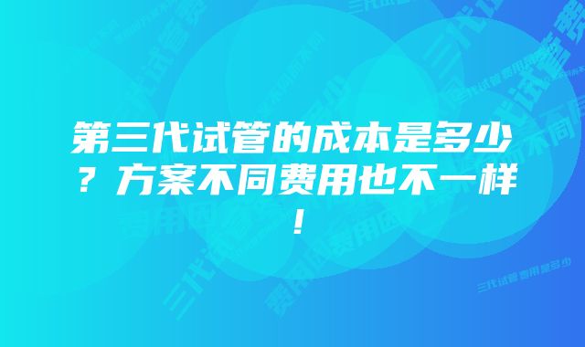 第三代试管的成本是多少？方案不同费用也不一样！