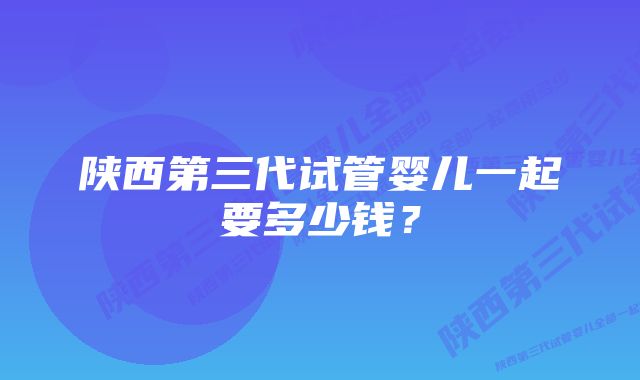 陕西第三代试管婴儿一起要多少钱？