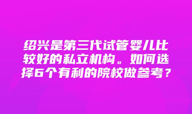 绍兴是第三代试管婴儿比较好的私立机构。如何选择6个有利的院校做参考？