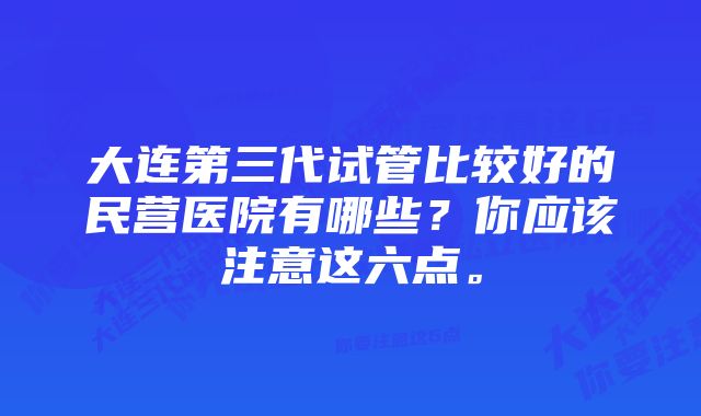 大连第三代试管比较好的民营医院有哪些？你应该注意这六点。