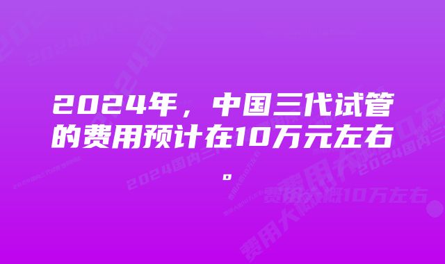 2024年，中国三代试管的费用预计在10万元左右。