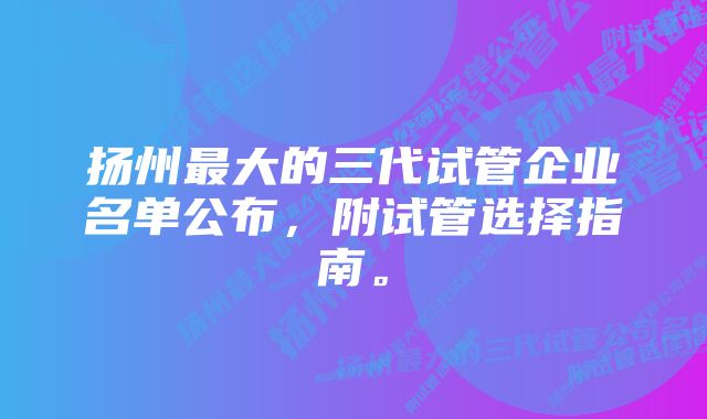 扬州最大的三代试管企业名单公布，附试管选择指南。