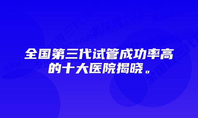 全国第三代试管成功率高的十大医院揭晓。