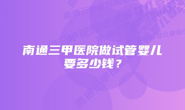 南通三甲医院做试管婴儿要多少钱？