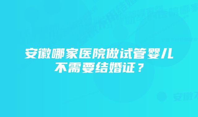 安徽哪家医院做试管婴儿不需要结婚证？