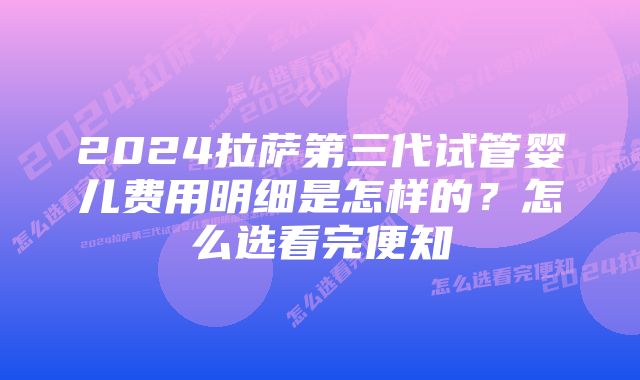 2024拉萨第三代试管婴儿费用明细是怎样的？怎么选看完便知