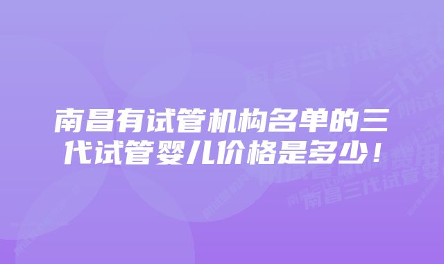 南昌有试管机构名单的三代试管婴儿价格是多少！