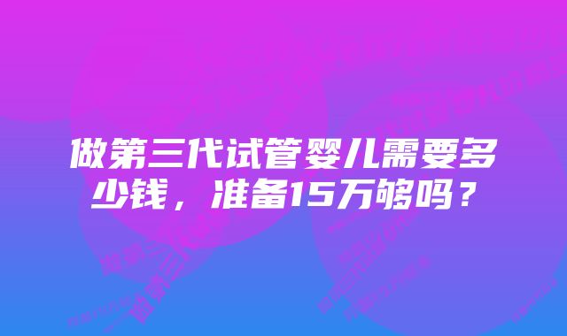 做第三代试管婴儿需要多少钱，准备15万够吗？