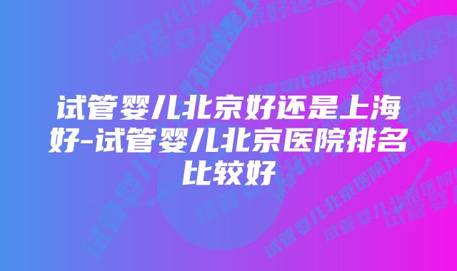 试管婴儿北京好还是上海好-试管婴儿北京医院排名比较好